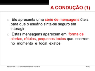 A CONDUÇÃO (1)
48/40



            Ele apresenta uma série de mensagens úteis
            para que o usuário sinta-se seguro em
            interagir;
            Estas mensagens aparecem em forma de
            alertas, rótulos, pequenos textos que ocorrem
            no momento e local exatos




        EAD/UFRPE - LC - Encontro Presencial - 12.11.11               2011.2
 
