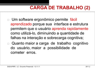 CARGA DE TRABALHO (2)
48/41



            Um software ergonômico permite fácil
            aprendizado porque sua interface e estrutura
            permitem que o usuário aprenda rapidamente
            como utilizá-lo, diminuindo a quantidade de
            falhas na interação e sobrecarga cognitiva;
            Quanto maior a carga de trabalho cognitivo
            do usuário, maior a possibilidade de
            cometer erros.


        EAD/UFRPE - LC - Encontro Presencial - 12.11.11    2011.2
 