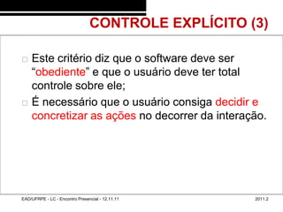 CONTROLE EXPLÍCITO (3)
48/42



           Este critério diz que o software deve ser
            “obediente” e que o usuário deve ter total
            controle sobre ele;
           É necessário que o usuário consiga decidir e
            concretizar as ações no decorrer da interação.




        EAD/UFRPE - LC - Encontro Presencial - 12.11.11     2011.2
 