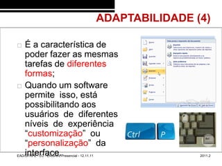 ADAPTABILIDADE (4)
48/43


           É a característica de
            poder fazer as mesmas
            tarefas de diferentes
            formas;
           Quando um software
            permite isso, está
            possibilitando aos
            usuários de diferentes
            níveis de experiência a
            “customização” ou
            “personalização” da
            interface.
        EAD/UFRPE - LC - Encontro Presencial - 12.11.11                   2011.2
 