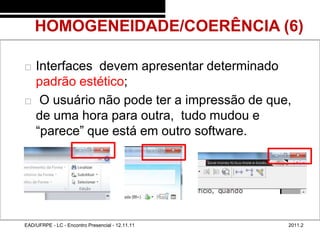 HOMOGENEIDADE/COERÊNCIA (6)
48/45



           Interfaces devem apresentar determinado
            padrão estético;
            O usuário não pode ter a impressão de que,
            de uma hora para outra, tudo mudou e
            “parece” que está em outro software.




        EAD/UFRPE - LC - Encontro Presencial - 12.11.11   2011.2
 