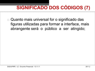 SIGNIFICADO DOS CÓDIGOS (7)
48/46



           Quanto mais universal for o significado das
            figuras utilizadas para formar a interface, mais
            abrangente será o público a ser atingido;




        EAD/UFRPE - LC - Encontro Presencial - 12.11.11   2011.2
 