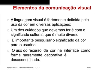 Elementos da comunicação visual
48/49



           A linguagem visual é fortemente definida pelo
            uso da cor em diversas aplicações;
           Um dos cuidados que devemos ter é com o
            significado cultural, que é muito diverso;
            É importante pesquisar o significado da cor
            para o usuário;
            O uso do recurso da cor na interface como
            forma meramente decorativa é
            desaconselhado.
        EAD/UFRPE - LC - Encontro Presencial - 12.11.11   2011.2
 