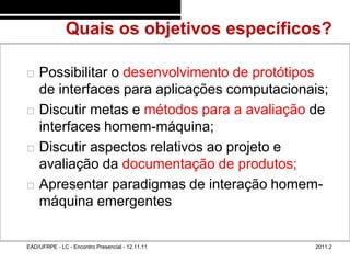 Quais os objetivos específicos?
48/5


          Possibilitar o desenvolvimento de protótipos
           de interfaces para aplicações computacionais;
          Discutir metas e métodos para a avaliação de
           interfaces homem-máquina;
          Discutir aspectos relativos ao projeto e
           avaliação da documentação de produtos;
          Apresentar paradigmas de interação homem-
           máquina emergentes


       EAD/UFRPE - LC - Encontro Presencial - 12.11.11   2011.2
 