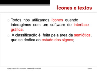 Ícones e textos
48/51



           Todos nós utilizamos ícones quando
            interagimos com um software de interface
            gráfica;
            A classificação é feita pela área da semiótica,
            que se dedica ao estudo dos signos;




        EAD/UFRPE - LC - Encontro Presencial - 12.11.11                2011.2
 