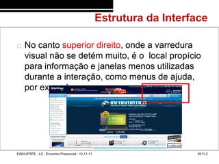 Estrutura da Interface
48/55



           No canto superior direito, onde a varredura
            visual não se detém muito, é o local propício
            para informação e janelas menos utilizadas
            durante a interação, como menus de ajuda,
            por exemplo.




        EAD/UFRPE - LC - Encontro Presencial - 12.11.11                      2011.2
 