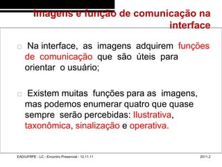 Imagens e função de comunicação na
                                            interface
48/59



           Na interface, as imagens adquirem funções
            de comunicação que são úteis para
            orientar o usuário;

            Existem muitas funções para as imagens,
            mas podemos enumerar quatro que quase
            sempre serão percebidas: Ilustrativa,
            taxonômica, sinalização e operativa.


        EAD/UFRPE - LC - Encontro Presencial - 12.11.11   2011.2
 