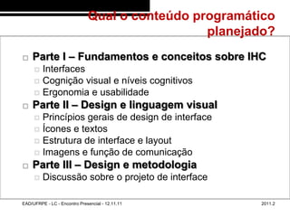 Qual o conteúdo programático
                                                       planejado?
48/6


          Parte I – Fundamentos e conceitos sobre IHC
             Interfaces
             Cognição visual e níveis cognitivos
             Ergonomia e usabilidade
          Parte II – Design e linguagem visual
             Princípios gerais de design de interface
             Ícones e textos
             Estrutura de interface e layout
             Imagens e função de comunicação
          Parte III – Design e metodologia
               Discussão sobre o projeto de interface

       EAD/UFRPE - LC - Encontro Presencial - 12.11.11        2011.2
 