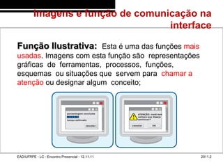 Imagens e função de comunicação na
                                            interface
48/60



        Função Ilustrativa: Esta é uma das funções mais
        usadas. Imagens com esta função são representações
        gráficas de ferramentas, processos, funções,
        esquemas ou situações que servem para chamar a
        atenção ou designar algum conceito;




        EAD/UFRPE - LC - Encontro Presencial - 12.11.11      2011.2
 