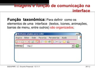 Imagens e função de comunicação na
                                            interface
48/61



        Função taxonômica: Para definir como os
        elementos de uma interface (textos, ícones, animações,
        barras de menu, entre outros) são organizados;




        EAD/UFRPE - LC - Encontro Presencial - 12.11.11     2011.2
 