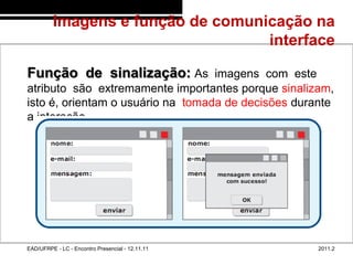 Imagens e função de comunicação na
                                            interface
48/62



        Função de sinalização: As imagens com este
        atributo são extremamente importantes porque sinalizam,
        isto é, orientam o usuário na tomada de decisões durante
        a interação.




        EAD/UFRPE - LC - Encontro Presencial - 12.11.11      2011.2
 