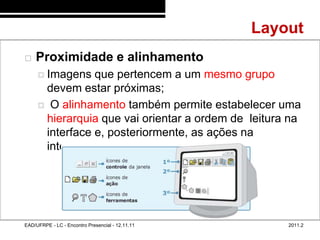 Layout
48/64

           Proximidade e alinhamento
              Imagens  que pertencem a um mesmo grupo
              devem estar próximas;
              O alinhamento também permite estabelecer uma
              hierarquia que vai orientar a ordem de leitura na
              interface e, posteriormente, as ações na
              interação




        EAD/UFRPE - LC - Encontro Presencial - 12.11.11       2011.2
 