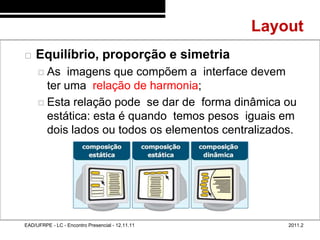 Layout
48/65
           Equilíbrio, proporção e simetria
              As  imagens que compõem a interface devem
               ter uma relação de harmonia;
              Esta relação pode se dar de forma dinâmica ou
               estática: esta é quando temos pesos iguais em
               dois lados ou todos os elementos centralizados.




        EAD/UFRPE - LC - Encontro Presencial - 12.11.11       2011.2
 