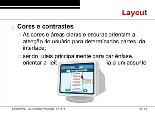 Layout
48/66
           Cores e contrastes
              As  cores e áreas claras e escuras orientam a
               atenção do usuário para determinadas partes da
               interface;
              sendo úteis principalmente para dar ênfase,
               orientar a leitura e dar importância a um assunto




        EAD/UFRPE - LC - Encontro Presencial - 12.11.11       2011.2
 