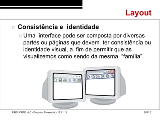Layout
48/67
           Consistência e identidade
              Uma     interface pode ser composta por diversas
                 partes ou páginas que devem ter consistência ou
                 identidade visual, a fim de permitir que as
                 visualizemos como sendo da mesma “família”.




        EAD/UFRPE - LC - Encontro Presencial - 12.11.11       2011.2
 