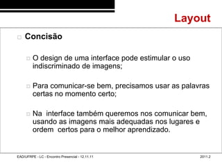 Layout
48/68
           Concisão

                O design de uma interface pode estimular o uso
                 indiscriminado de imagens;

                Para comunicar-se bem, precisamos usar as palavras
                 certas no momento certo;

                Na interface também queremos nos comunicar bem,
                 usando as imagens mais adequadas nos lugares e
                 ordem certos para o melhor aprendizado.


        EAD/UFRPE - LC - Encontro Presencial - 12.11.11           2011.2
 