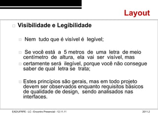 Layout
48/69
           Visibilidade e Legibilidade

                 Nem tudo que é visível é legível;

               Se você está a 5 metros de uma letra de meio
               centímetro de altura, ela vai ser visível, mas
              certamente será ilegível, porque você não consegue
               saber de qual letra se trata;

                Estes princípios são gerais, mas em todo projeto
                 devem ser observados enquanto requisitos básicos
                 de qualidade de design, sendo analisados nas
                 interfaces.

        EAD/UFRPE - LC - Encontro Presencial - 12.11.11         2011.2
 