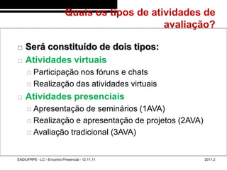 Quais os tipos de atividades de
                                                        avaliação?
48/7


          Será constituído de dois tipos:
          Atividades virtuais
             Participaçãonos fóruns e chats
             Realização das atividades virtuais

          Atividades presenciais
             Apresentação   de seminários (1AVA)
             Realização e apresentação de projetos (2AVA)

             Avaliação tradicional (3AVA)



       EAD/UFRPE - LC - Encontro Presencial - 12.11.11         2011.2
 