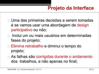 Projeto da Interface
48/72



           Uma das primeiras decisões a serem tomadas
            é se vamos usar uma abordagem de design
            participativo ou não;
            Inclui um ou mais usuários em determinadas
            fases do projeto;
           Elimina retrabalho e diminui o tempo do
            projeto;
           As falhas são corrigidas durante o andamento
            dos trabalhos, e não apenas no final;
        EAD/UFRPE - LC - Encontro Presencial - 12.11.11                    2011.2
 