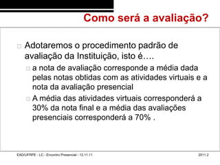 Como será a avaliação?
48/8


          Adotaremos o procedimento padrão de
           avaliação da Instituição, isto é….
            a  nota de avaliação corresponde a média dada
              pelas notas obtidas com as atividades virtuais e a
              nota da avaliação presencial
             A média das atividades virtuais corresponderá a
              30% da nota final e a média das avaliações
              presenciais corresponderá a 70% .



       EAD/UFRPE - LC - Encontro Presencial - 12.11.11              2011.2
 
