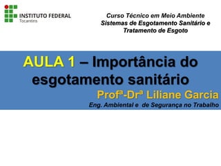 AULA 1 – Importância do
esgotamento sanitário
Profª-Drª Liliane Garcia
Eng. Ambiental e de Segurança no Trabalho
Curso Técnico em Meio Ambiente
Sistemas de Esgotamento Sanitário e
Tratamento de Esgoto
 