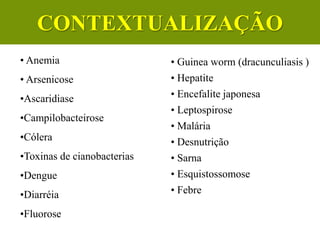 • Anemia
• Arsenicose
•Ascaridiase
•Campilobacteirose
•Cólera
•Toxinas de cianobacterias
•Dengue
•Diarréia
•Fluorose
• Guinea worm (dracunculiasis )
• Hepatite
• Encefalite japonesa
• Leptospirose
• Malária
• Desnutrição
• Sarna
• Esquistossomose
• Febre
CONTEXTUALIZAÇÃO
 