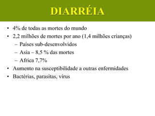 Diarreias
• 4% de todas as mortes do mundo
• 2,2 milhões de mortes por ano (1,4 milhões crianças)
– Países sub-desenvolvidos
– Asia – 8,5 % das mortes
– Africa 7,7%
• Aumento na susceptibilidade a outras enfermidades
• Bactérias, parasitas, vírus
DIARRÉIA
 