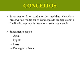 Conceito
• Saneamento é o conjunto de medidas, visando a
preservar ou modificar as condições do ambiente com a
finalidade de prevenir doenças e promover a saúde
• Saneamento básico
– Água
– Esgoto
– Lixo
– Drenagem urbana
CONCEITOS
 