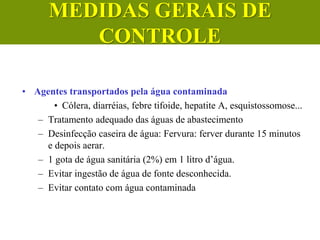 • Agentes transportados pela água contaminada
• Cólera, diarréias, febre tifoide, hepatite A, esquistossomose...
– Tratamento adequado das águas de abastecimento
– Desinfecção caseira de água: Fervura: ferver durante 15 minutos
e depois aerar.
– 1 gota de água sanitária (2%) em 1 litro d’água.
– Evitar ingestão de água de fonte desconhecida.
– Evitar contato com água contaminada
MEDIDAS GERAIS DE
CONTROLE
 