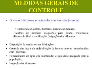 • Doenças infecciosas relacionadas com excretas (esgotos)
• Salmonelose, cólera, diarréias, ascaridíase, teníase...
– Escolhas de métodos adequados para coleta, tratamento,
disposição final e reutilização (irrigação) dos efluentes
• Disposição de sanitários nas habitações
• Controle dos locais de multiplicação de insetos vetores relacionados
com excretas,
• Fornecimento de água em quantidades e qualidade adequada para a
população,
• Inspeção dos alimentos.
MEDIDAS GERAIS DE
CONTROLE
 