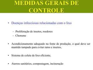 • Doenças infecciosas relacionadas com o lixo
– Proliferação de insetos, roedores
– Chorume
• Acondicionamento adequado na fonte de produção, o qual deve ser
mantido tampado para evitar ratos e insetos,
• Sistema de coleta de lixo eficiente,
• Aterros sanitários, compostagem, incineração
MEDIDAS GERAIS DE
CONTROLE
 