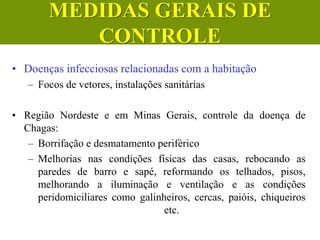 • Doenças infecciosas relacionadas com a habitação
– Focos de vetores, instalações sanitárias
• Região Nordeste e em Minas Gerais, controle da doença de
Chagas:
– Borrifação e desmatamento periférico
– Melhorias nas condições físicas das casas, rebocando as
paredes de barro e sapé, reformando os telhados, pisos,
melhorando a iluminação e ventilação e as condições
peridomiciliares como galinheiros, cercas, paióis, chiqueiros
etc.
MEDIDAS GERAIS DE
CONTROLE
 