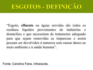 “Esgoto, efluente ou águas servidas são todos os
resíduos líquidos provenientes de indústrias e
domicílios e que necessitam de tratamento adequado
para que sejam removidas as impurezas e assim
possam ser devolvidos à natureza sem causar danos ao
meio ambiente e à saúde humana”.
CIÊNCIAS, 6º Ano do Ensino
Fundamental
Tratamento dos esgotos
Fonte: Carolina Faria, Infoescola.
ESGOTOS - DEFINIÇÃO
 