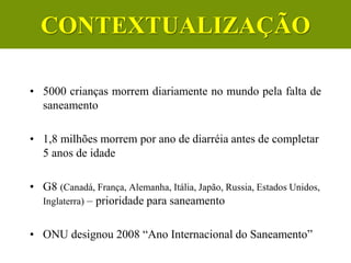 • 5000 crianças morrem diariamente no mundo pela falta de
saneamento
• 1,8 milhões morrem por ano de diarréia antes de completar
5 anos de idade
• G8 (Canadá, França, Alemanha, Itália, Japão, Russia, Estados Unidos,
Inglaterra) – prioridade para saneamento
• ONU designou 2008 “Ano Internacional do Saneamento”
CONTEXTUALIZAÇÃO
 