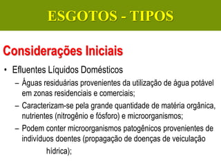 Gerenciamento de Efluentes Líquidos Domésticos e Industriais
• Efluentes Líquidos Domésticos
– Águas residuárias provenientes da utilização de água potável
em zonas residenciais e comerciais;
– Caracterizam-se pela grande quantidade de matéria orgânica,
nutrientes (nitrogênio e fósforo) e microorganismos;
– Podem conter microorganismos patogênicos provenientes de
indivíduos doentes (propagação de doenças de veiculação
hídrica);
Considerações Iniciais
ESGOTOS - TIPOS
 