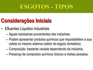 Gerenciamento de Efluentes Líquidos Domésticos e Industriais
• Efluentes Líquidos Industriais
– Águas residuárias provenientes das indústrias;
– Podem apresentar produtos químicos que impossibilitem a sua
coleta no mesmo sistema coletor do esgoto doméstico;
– Composição: bastante variada dependendo da indústria;
– Presença de compostos químicos tóxicos e metais pesados;
Considerações Iniciais
ESGOTOS - TIPOS
 