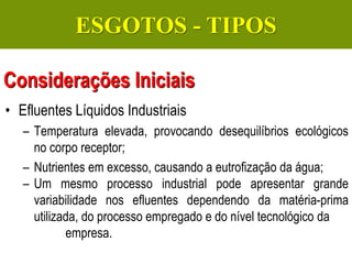Gerenciamento de Efluentes Líquidos Domésticos e Industriais
• Efluentes Líquidos Industriais
– Temperatura elevada, provocando desequilíbrios ecológicos
no corpo receptor;
– Nutrientes em excesso, causando a eutrofização da água;
– Um mesmo processo industrial pode apresentar grande
variabilidade nos efluentes dependendo da matéria-prima
utilizada, do processo empregado e do nível tecnológico da
empresa.
Considerações Iniciais
ESGOTOS - TIPOS
 