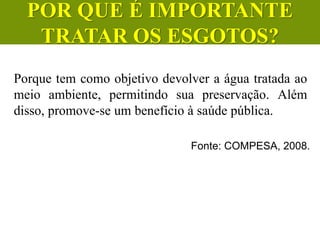 Fonte: COMPESA, 2008.
Porque tem como objetivo devolver a água tratada ao
meio ambiente, permitindo sua preservação. Além
disso, promove-se um benefício à saúde pública.
CIÊNCIAS, 6º Ano do Ensino
Fundamental
Tratamento dos esgotos
POR QUE É IMPORTANTE
TRATAR OS ESGOTOS?
 