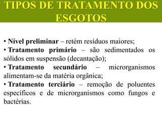 • Nível preliminar – retém resíduos maiores;
• Tratamento primário – são sedimentados os
sólidos em suspensão (decantação);
• Tratamento secundário – microrganismos
alimentam-se da matéria orgânica;
• Tratamento terciário – remoção de poluentes
específicos e de microrganismos como fungos e
bactérias.
CIÊNCIAS, 6º Ano do Ensino
Fundamental
Tratamento dos esgotos
TIPOS DE TRATAMENTO DOS
ESGOTOS
 