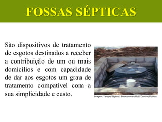 São dispositivos de tratamento
de esgotos destinados a receber
a contribuição de um ou mais
domicílios e com capacidade
de dar aos esgotos um grau de
tratamento compatível com a
sua simplicidade e custo.
CIÊNCIAS, 6º Ano do Ensino
Fundamental
Tratamento dos esgotos
Imagem: Tanque Séptico / BetacommandBot / Domínio Público
FOSSAS SÉPTICAS
 