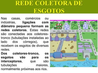 Nas casas, comércios ou
indústrias, ligações com
diâmetro pequeno formam as
redes coletoras. Estas redes
são conectadas aos coletores-
tronco (tubulações instaladas ao
lado dos córregos), que
recebem os esgotos de diversas
redes.
Dos coletores-tronco, os
esgotos vão para os
interceptores, que são
tubulações maiores,
normalmente próximas aos rios.
CIÊNCIAS, 6º Ano do Ensino
Fundamental
Tratamento dos esgotos
REDE COLETORA DE
ESGOTOS
 