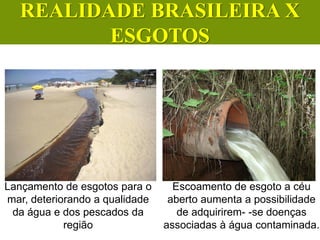 Lançamento de esgotos para o
mar, deteriorando a qualidade
da água e dos pescados da
região
Escoamento de esgoto a céu
aberto aumenta a possibilidade
de adquirirem- -se doenças
associadas à água contaminada.
CIÊNCIAS, 6º Ano do Ensino
Fundamental
Tratamento dos esgotos
REALIDADE BRASILEIRA X
ESGOTOS
 