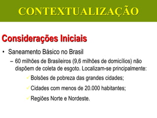 Gerenciamento de Efluentes Líquidos Domésticos e Industriais
• Saneamento Básico no Brasil
– 60 milhões de Brasileiros (9,6 milhões de domicílios) não
dispõem de coleta de esgoto. Localizam-se principalmente:
Bolsões de pobreza das grandes cidades;
Cidades com menos de 20.000 habitantes;
Regiões Norte e Nordeste.
Considerações Iniciais
CONTEXTUALIZAÇÃO
 
