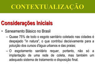 Gerenciamento de Efluentes Líquidos Domésticos e Industriais
• Saneamento Básico no Brasil
– Quase 75% de todo o esgoto sanitário coletado nas cidades é
despejado "in natura", o que contribui decisivamente para a
poluição dos cursos d'água urbanos e das praias;
– O esgotamento sanitário requer, portanto, não só a
implantação de uma rede de coleta, mas também um
adequado sistema de tratamento e disposição final.
Considerações Iniciais
CONTEXTUALIZAÇÃO
 