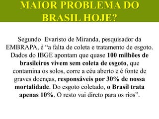 Segundo Evaristo de Miranda, pesquisador da
EMBRAPA, é “a falta de coleta e tratamento de esgoto.
Dados do IBGE apontam que quase 100 milhões de
brasileiros vivem sem coleta de esgoto, que
contamina os solos, corre a céu aberto e é fonte de
graves doenças, responsáveis por 30% de nossa
mortalidade. Do esgoto coletado, o Brasil trata
apenas 10%. O resto vai direto para os rios”.
CIÊNCIAS, 6º Ano do Ensino
Fundamental
Tratamento dos esgotos
MAIOR PROBLEMA DO
BRASIL HOJE?
 