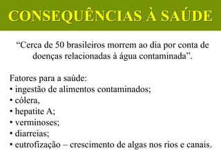 “Cerca de 50 brasileiros morrem ao dia por conta de
doenças relacionadas à água contaminada”.
Fatores para a saúde:
• ingestão de alimentos contaminados;
• cólera,
• hepatite A;
• verminoses;
• diarreias;
• eutrofização – crescimento de algas nos rios e canais.
CIÊNCIAS, 6º Ano do Ensino
Fundamental
Tratamento dos esgotos
CONSEQUÊNCIAS À SAÚDE
 