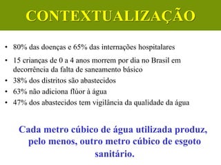 • 80% das doenças e 65% das internações hospitalares
• 15 crianças de 0 a 4 anos morrem por dia no Brasil em
decorrência da falta de saneamento básico
• 38% dos distritos são abastecidos
• 63% não adiciona flúor à água
• 47% dos abastecidos tem vigilância da qualidade da água
Cada metro cúbico de água utilizada produz,
pelo menos, outro metro cúbico de esgoto
sanitário.
CONTEXTUALIZAÇÃO
 
