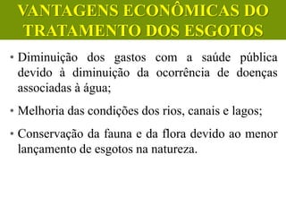 • Diminuição dos gastos com a saúde pública
devido à diminuição da ocorrência de doenças
associadas à água;
• Melhoria das condições dos rios, canais e lagos;
• Conservação da fauna e da flora devido ao menor
lançamento de esgotos na natureza.
CIÊNCIAS, 6º Ano do Ensino
Fundamental
Tratamento dos esgotos
VANTAGENS ECONÔMICAS DO
TRATAMENTO DOS ESGOTOS
 