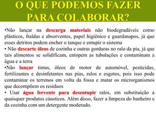 •Não lançar na descarga materiais não biodegradáveis como
plásticos, fraldas e absorventes, papel higiênico e guardanapos, já que
esses detritos podem encher o tanque e entupir o sistema
• Não descarte óleos de cozinha e outras gorduras no ralo da pia, já que
tais alimentos se solidificam, entopem as tubulações e contaminam a
água e a terra
•Não lançar tintas, óleos de motor de automóvel, pesticidas,
fertilizantes e desinfetantes nas pias, ralos e esgotos, pois isso pode
contaminar os terrenos em volta da fossa e matar os microrganismos
que decompõem os resíduos
• Usar água fervente para desentupir ralos, em substituição a
quaisquer produtos cáusticos. Além disso, fazer a limpeza do banheiro e
da cozinha com um detergente moderado.
CIÊNCIAS, 6º Ano do Ensino
Fundamental
Tratamento dos esgotos
O QUE PODEMOS FAZER
PARA COLABORAR?
 