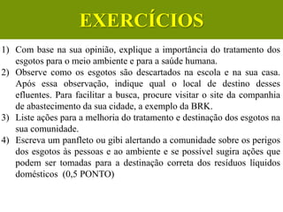 1) Com base na sua opinião, explique a importância do tratamento dos
esgotos para o meio ambiente e para a saúde humana.
2) Observe como os esgotos são descartados na escola e na sua casa.
Após essa observação, indique qual o local de destino desses
efluentes. Para facilitar a busca, procure visitar o site da companhia
de abastecimento da sua cidade, a exemplo da BRK.
3) Liste ações para a melhoria do tratamento e destinação dos esgotos na
sua comunidade.
4) Escreva um panfleto ou gibi alertando a comunidade sobre os perigos
dos esgotos às pessoas e ao ambiente e se possível sugira ações que
podem ser tomadas para a destinação correta dos resíduos líquidos
domésticos (0,5 PONTO)
CIÊNCIAS, 6º Ano do Ensino
Fundamental
Tratamento dos esgotos
EXERCÍCIOS
 